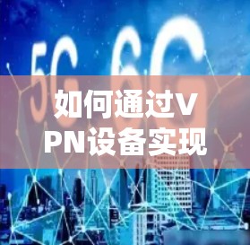 如何通过VPN设备实现安全通信？推荐优质VPN电信卡