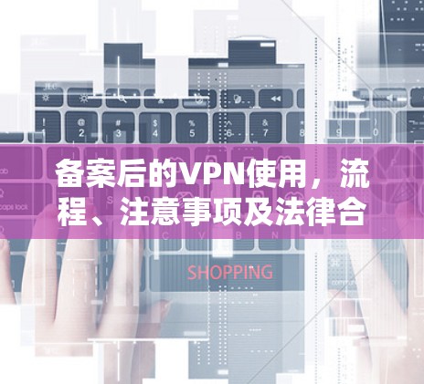 备案后的VPN使用,流程、注意事项及法律合规指南 备案后的VPN使用,流程、注意事项及法律合规指南