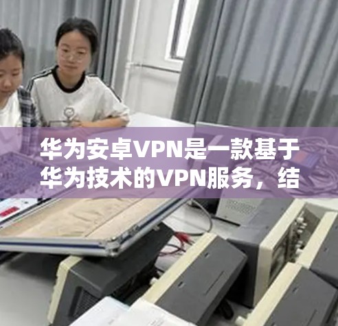 华为安卓VPN是一款基于华为技术的VPN服务,结合华为的安全防护和优化技术,旨在提供安全、可靠和高效的网络连接。以下是对华为安卓VPN的详细介绍