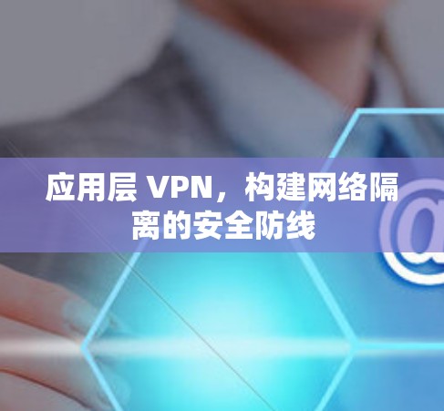 应用层 VPN,构建网络隔离的安全防线 应用层 VPN,构建网络隔离的安全防线