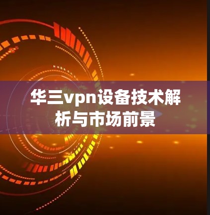 华三vpn设备技术解析与市场前景 华三vpn设备技术解析与市场前景