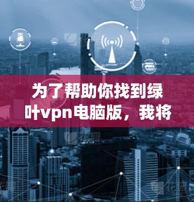 为了帮助你找到绿叶vpn电脑版,我将为你提供一些步骤和信息