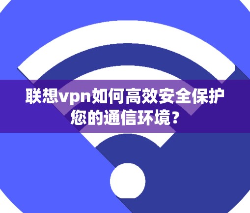 联想vpn如何高效安全保护您的通信环境? 联想vpn如何高效安全保护您的通信环境?