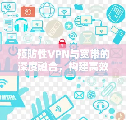 预防性VPN与宽带的深度融合,构建高效网络新范式 预防性VPN与宽带的深度融合,构建高效网络新范式