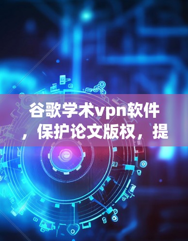 谷歌学术vpn软件,保护论文版权,提升学术隐私