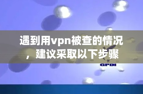 遇到用vpn被查的情况,建议采取以下步骤