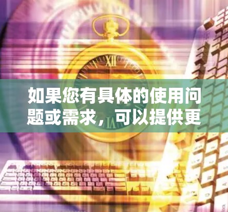 如果您有具体的使用问题或需求,可以提供更多细节,我将能提供更详细的解答 如果您有具体的使用问题或需求,可以提供更多细节,我将能提供更详细的解答