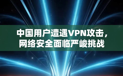中国用户遭遇VPN攻击,网络安全面临严峻挑战 中国用户遭遇VPN攻击,网络安全面临严峻挑战