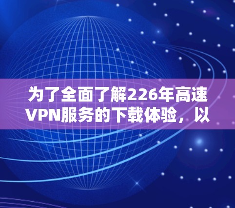 为了全面了解226年高速VPN服务的下载体验，以下是一个结构化的总结