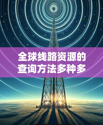 全球线路资源的查询方法多种多样,涵盖了交通、能源、通信等多个领域。以下是一些常见的查询方法 全球线路资源的查询方法多种多样,涵盖了交通、能源、通信等多个领域。以下是一些常见的查询方法