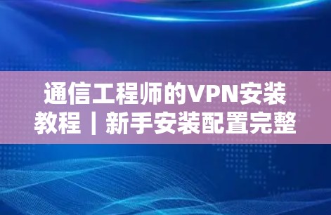 通信工程师的VPN安装教程|新手安装配置完整指南 通信工程师的VPN安装教程|新手安装配置完整指南