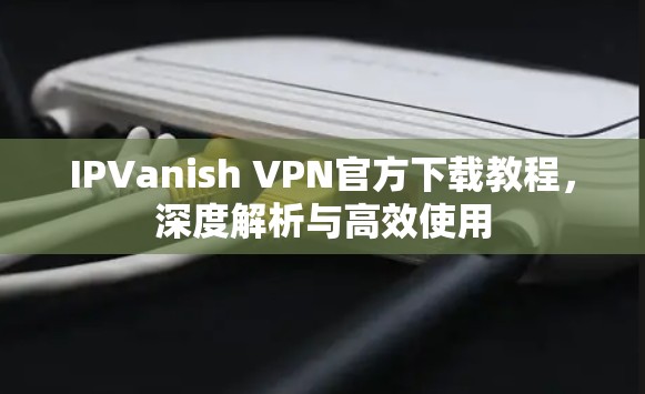 IPVanish VPN官方下载教程，深度解析与高效使用