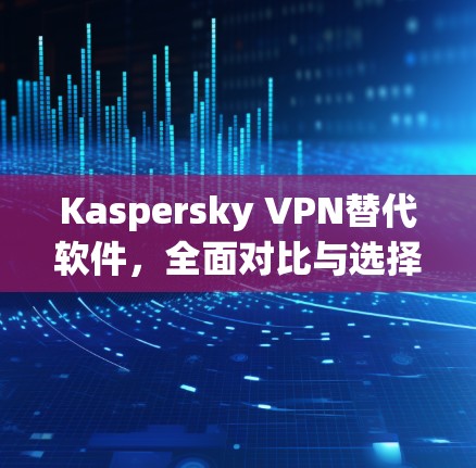 Kaspersky VPN替代软件,全面对比与选择建议