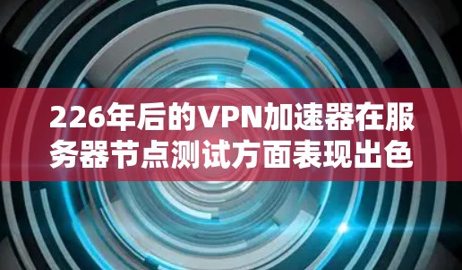 226年后的VPN加速器在服务器节点测试方面表现出色,以下是具体信息
