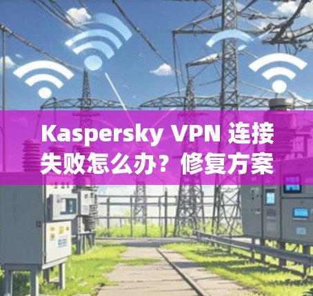 Kaspersky VPN 连接失败怎么办？修复方案全解析