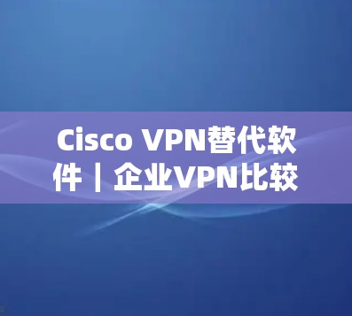 Cisco VPN替代软件｜企业VPN比较