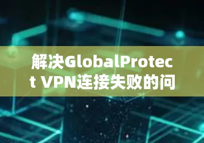 解决GlobalProtect VPN连接失败的问题,可以按照以下步骤进行