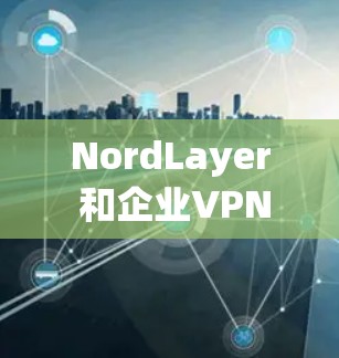 NordLayer 和企业VPN（如 VPC）都是为企业提供安全的网络解决方案，但它们在功能、适用场景和复杂性上有所不同。以下是对两者的主要比较