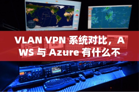 VLAN VPN 系统对比，AWS 与 Azure 有什么不同？