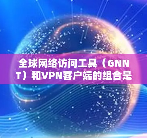 全球网络访问工具（GNNT）和VPN客户端的组合是一个非常实用的网络访问解决方案，适合在不同地区和需求下的用户。以下是一个分步的合集推荐，涵盖GNNT工具和VPN客户端，帮助您全面选择合适的解决方案