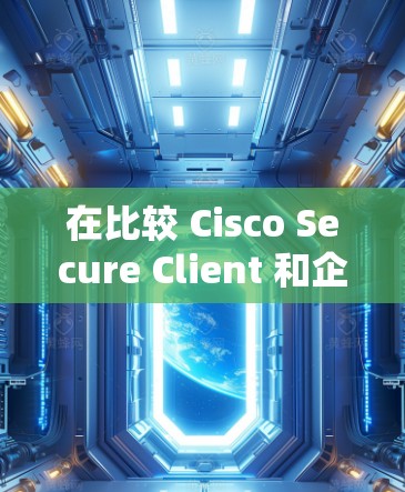 在比较 Cisco Secure Client 和企业VPN时，以下是一些关键点的总结