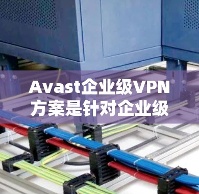 Avast企业级VPN方案是针对企业级环境设计的，旨在提供全面的安全防护。以下是对该方案的分析和总结