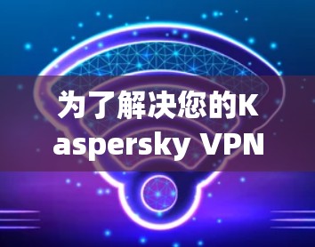 为了解决您的Kaspersky VPN客户端下载问题，以下是一些详细的步骤指南